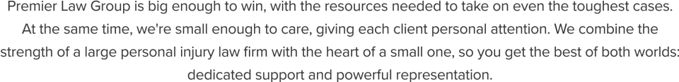 Premier Law Group is big enough to win, with the resources needed to take on even the toughest cases.