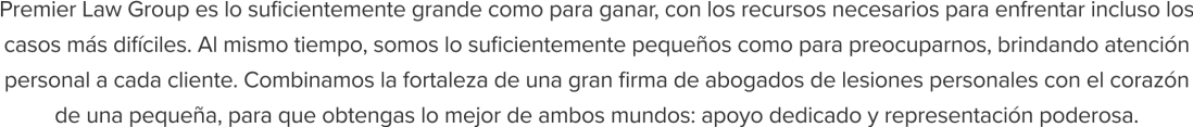 Premier Law Group es lo suficientemente grande como para ganar, con los recursos necesarios para enfrentar incluso los casos más difíciles. Al mismo tiempo, somos lo suficientemente pequeños como para preocuparnos, brindando atención personal a cada cliente. Combinamos la fortaleza de una gran firma de abogados de lesiones personales con el corazón de una pequeña, para que obtengas lo mejor de ambos mundos: apoyo dedicado y representación poderosa.