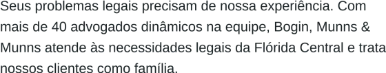 Seus problemas legais precisam da nossa experiência. Com mais de 40 advogados dinâmicos em nossa equipe, Bogin, Munns & Munns atende às necessidades legais da Flórida Central e trata nossos clientes como família.